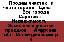 Продам участок​ в черте города › Цена ­ 500 000 - Все города, Саратов г. Недвижимость » Земельные участки продажа   . Амурская обл.,Селемджинский р-н